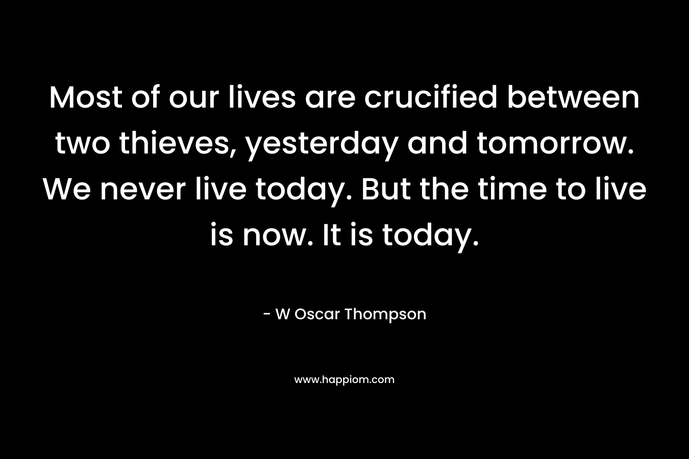 Most of our lives are crucified between two thieves, yesterday and tomorrow. We never live today. But the time to live is now. It is today.