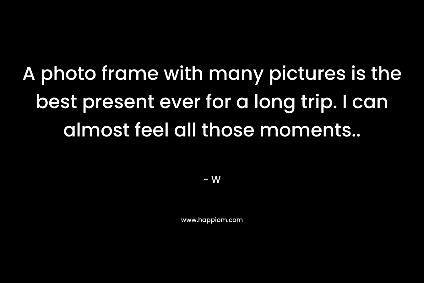 A photo frame with many pictures is the best present ever for a long trip. I can almost feel all those moments.. – W