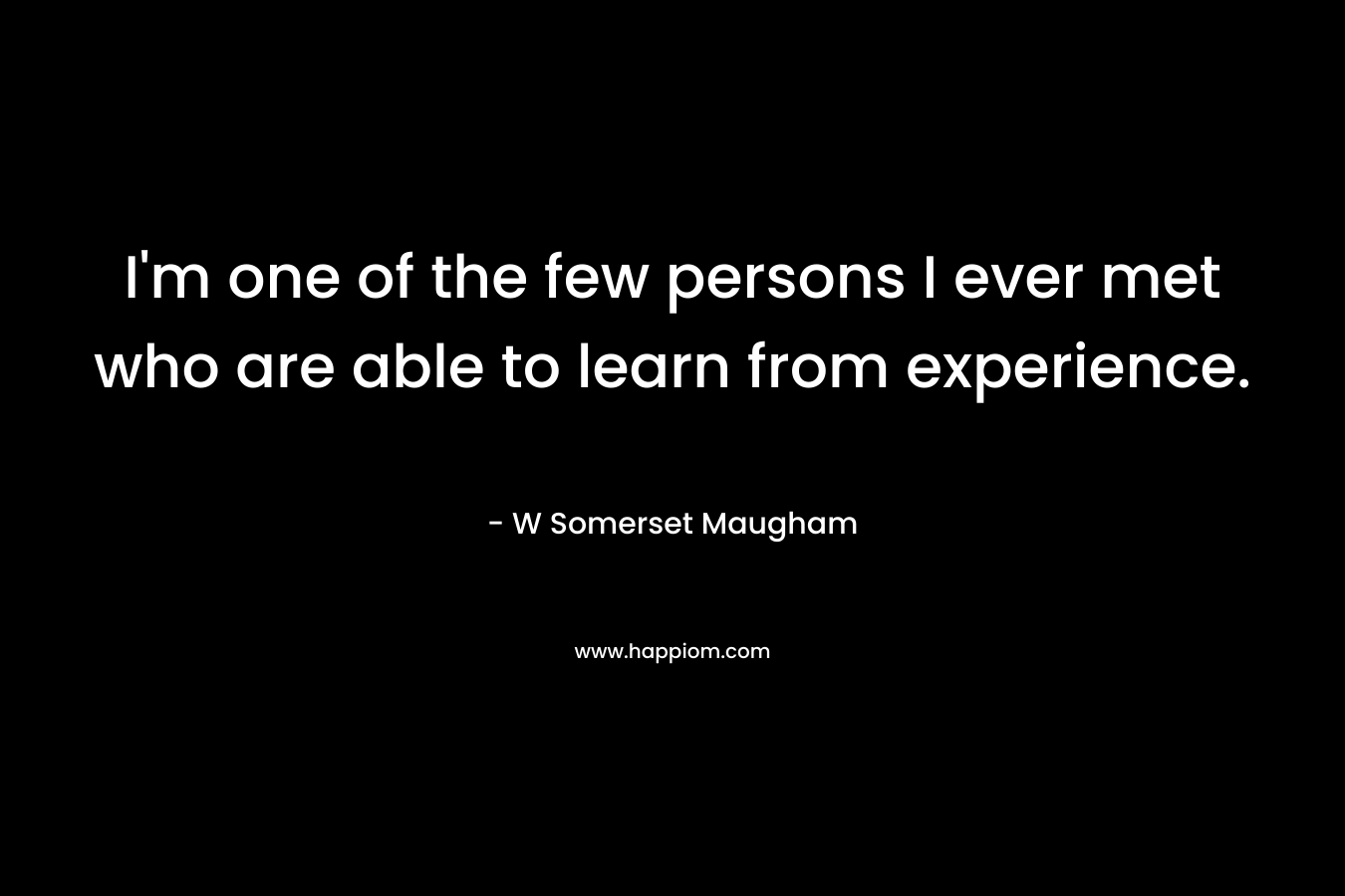 I’m one of the few persons I ever met who are able to learn from experience. – W Somerset Maugham