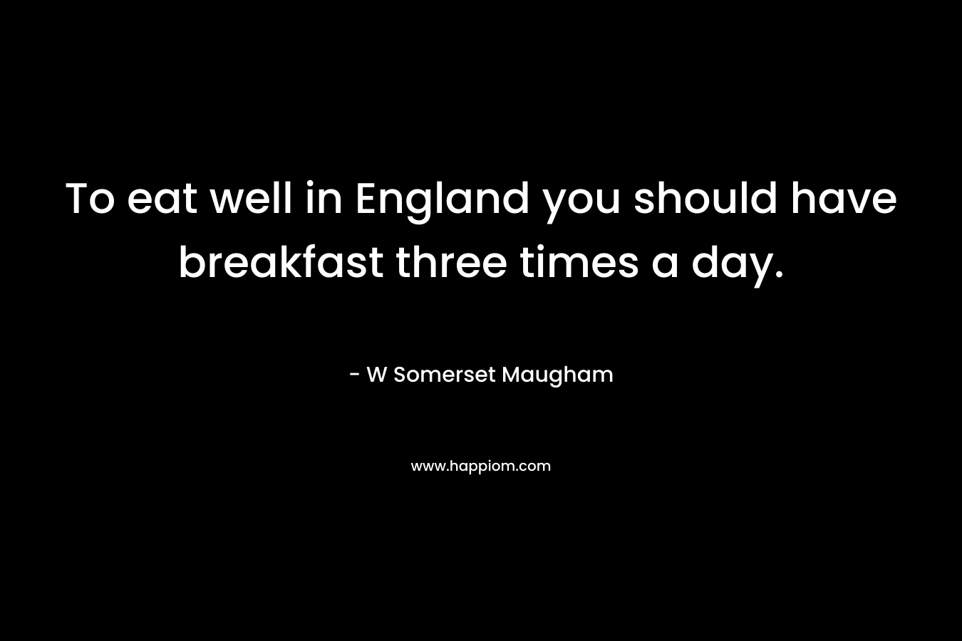 To eat well in England you should have breakfast three times a day. – W Somerset Maugham