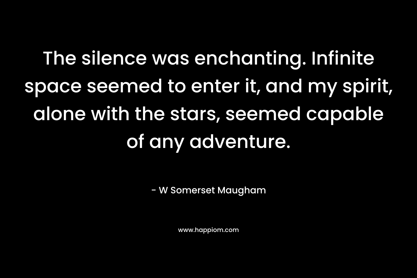 The silence was enchanting. Infinite space seemed to enter it, and my spirit, alone with the stars, seemed capable of any adventure. – W Somerset Maugham