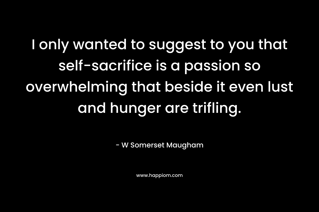 I only wanted to suggest to you that self-sacrifice is a passion so overwhelming that beside it even lust and hunger are trifling.
