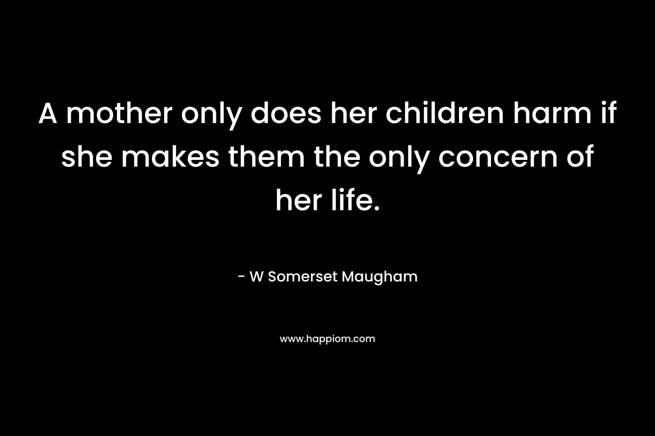 A mother only does her children harm if she makes them the only concern of her life. – W Somerset Maugham