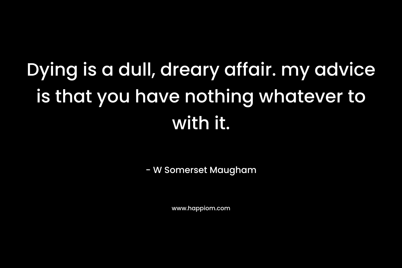 Dying is a dull, dreary affair. my advice is that you have nothing whatever to with it. – W Somerset Maugham