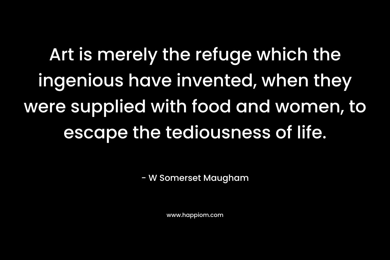 Art is merely the refuge which the ingenious have invented, when they were supplied with food and women, to escape the tediousness of life. – W Somerset Maugham