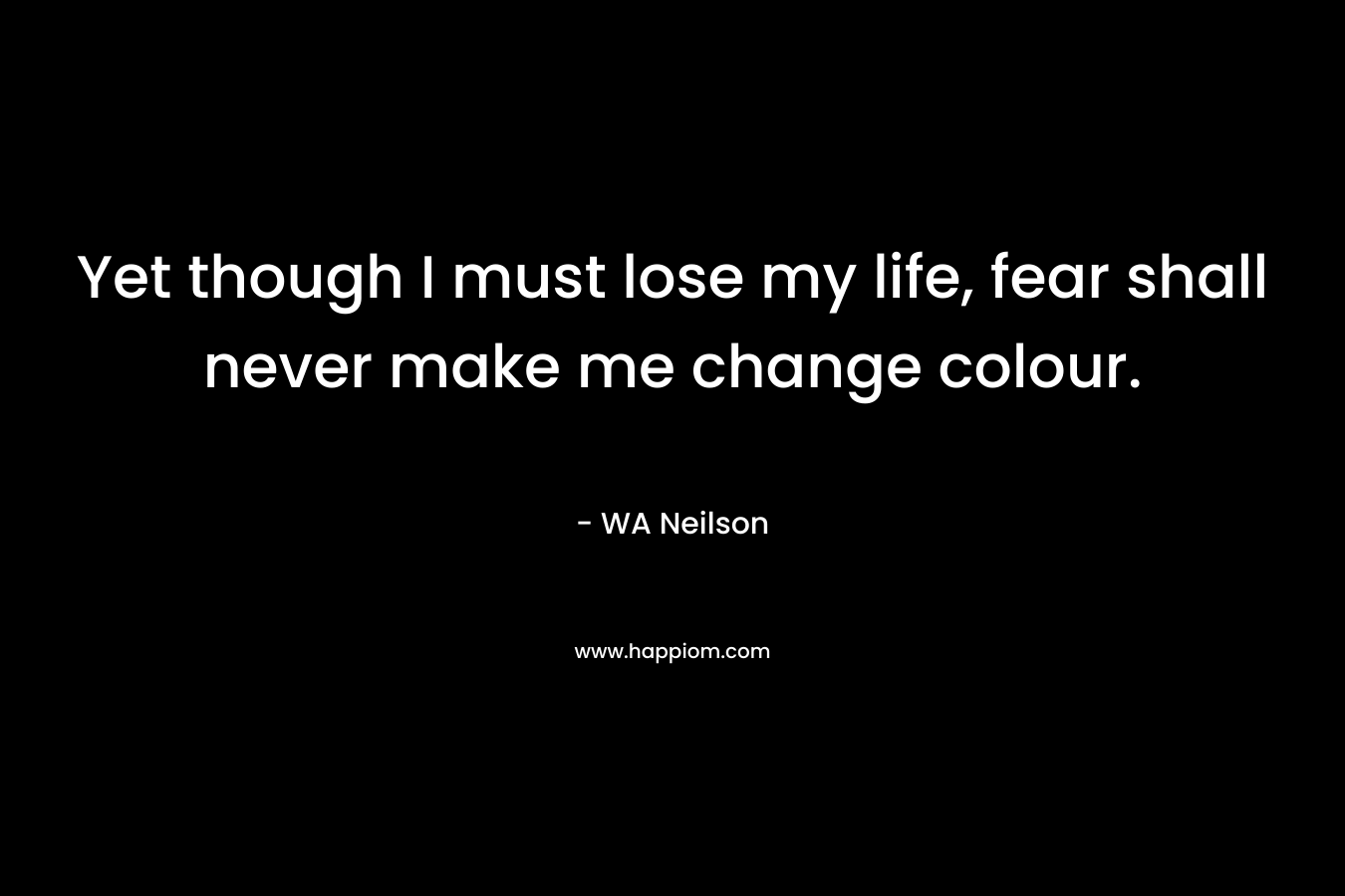Yet though I must lose my life, fear shall never make me change colour. – WA Neilson