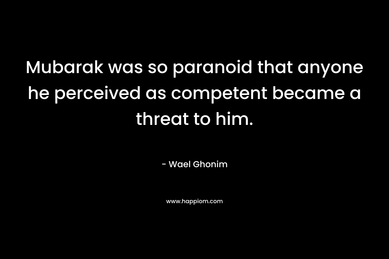 Mubarak was so paranoid that anyone he perceived as competent became a threat to him. – Wael Ghonim