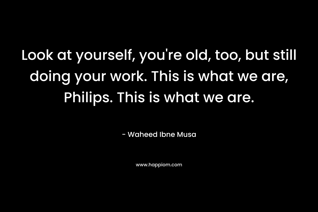 Look at yourself, you’re old, too, but still doing your work. This is what we are, Philips. This is what we are. – Waheed Ibne Musa