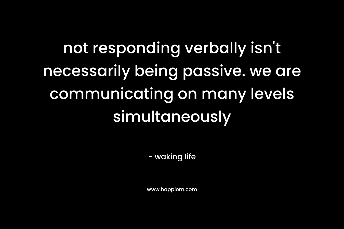 not responding verbally isn’t necessarily being passive. we are communicating on many levels simultaneously – waking life