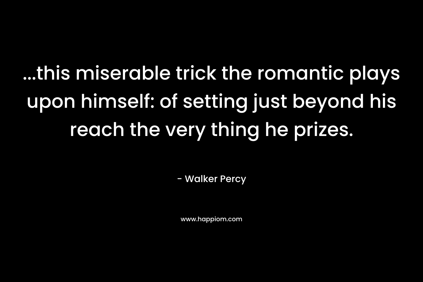 …this miserable trick the romantic plays upon himself: of setting just beyond his reach the very thing he prizes. – Walker Percy