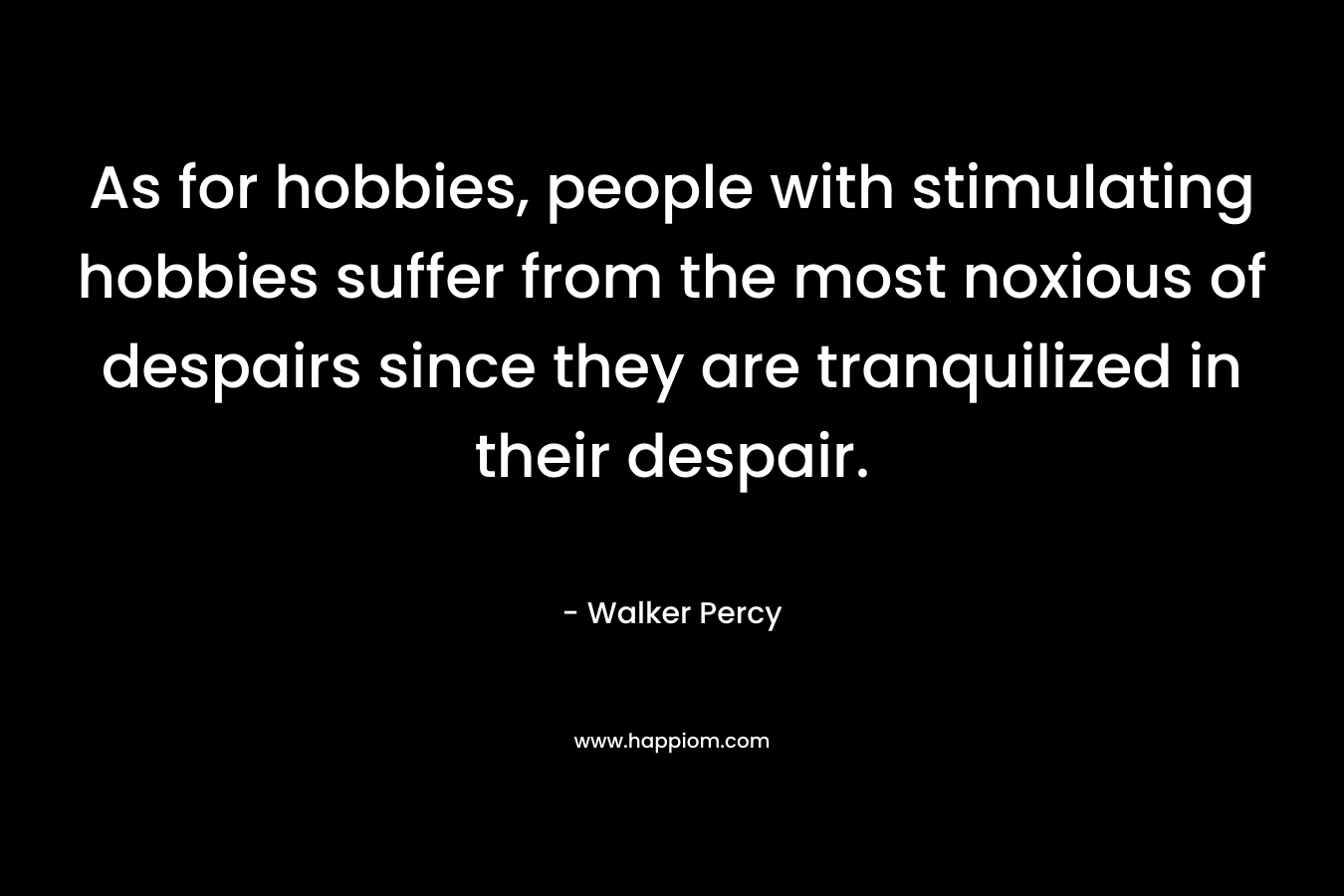 As for hobbies, people with stimulating hobbies suffer from the most noxious of despairs since they are tranquilized in their despair. – Walker Percy