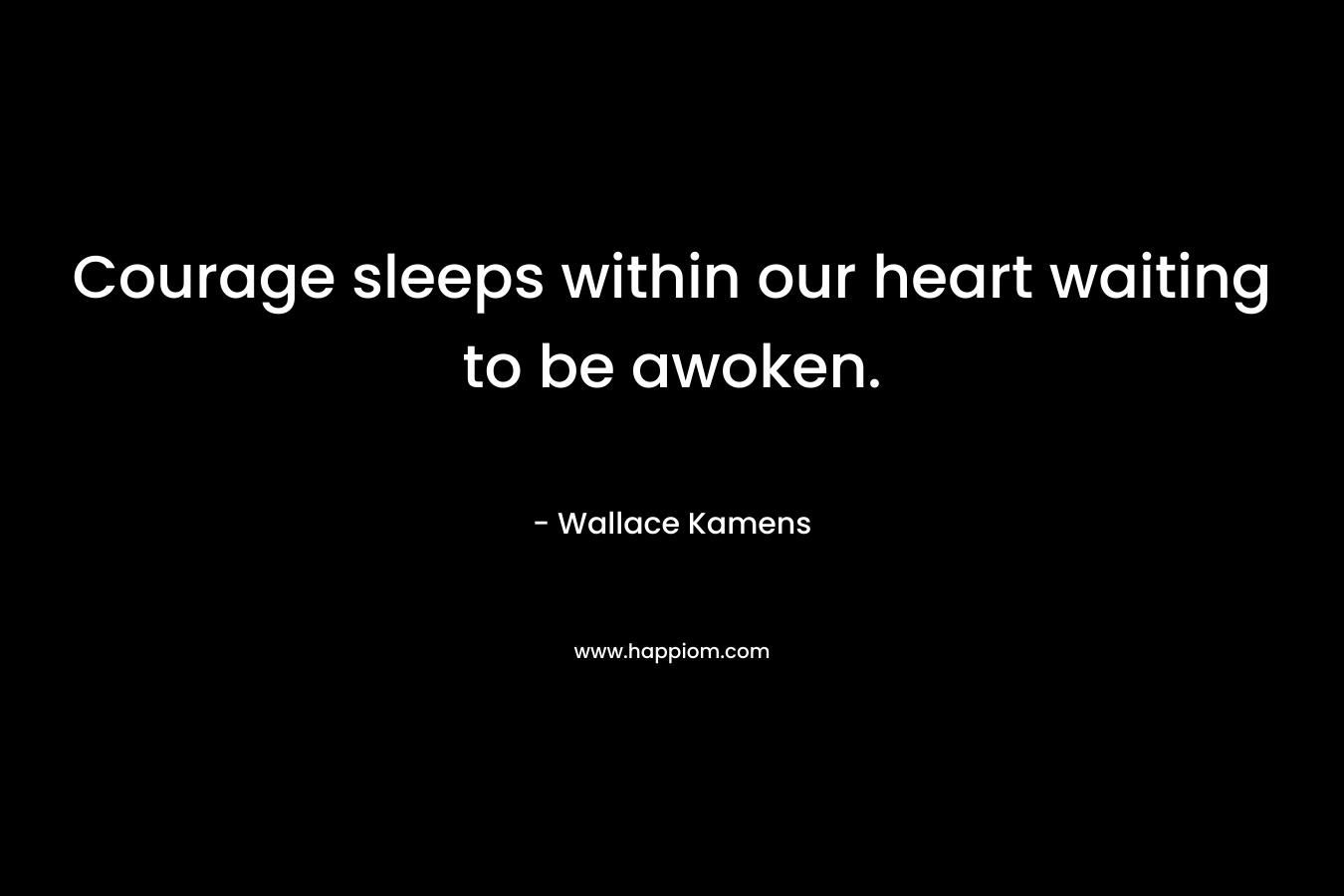 Courage sleeps within our heart waiting to be awoken. – Wallace Kamens