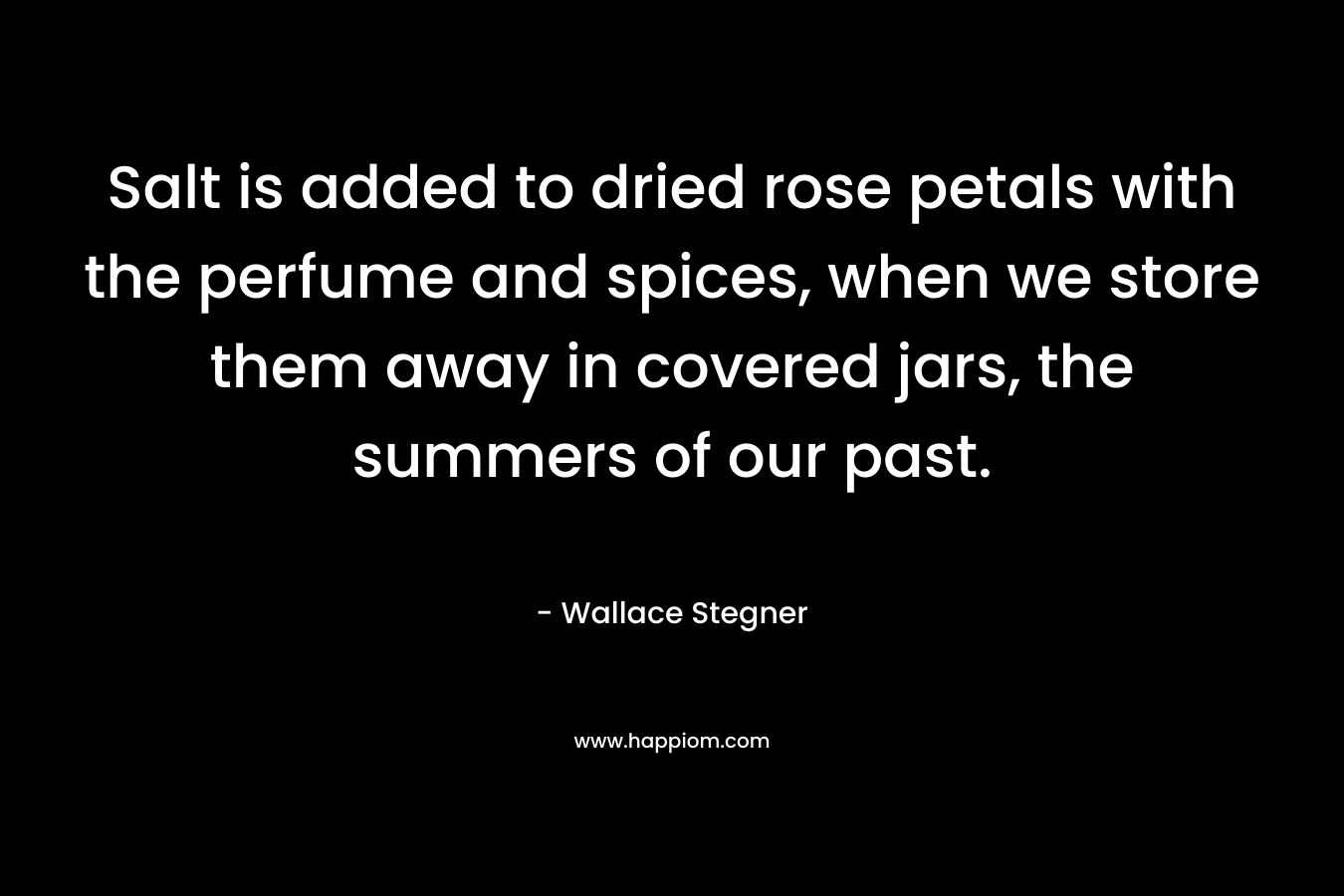 Salt is added to dried rose petals with the perfume and spices, when we store them away in covered jars, the summers of our past.