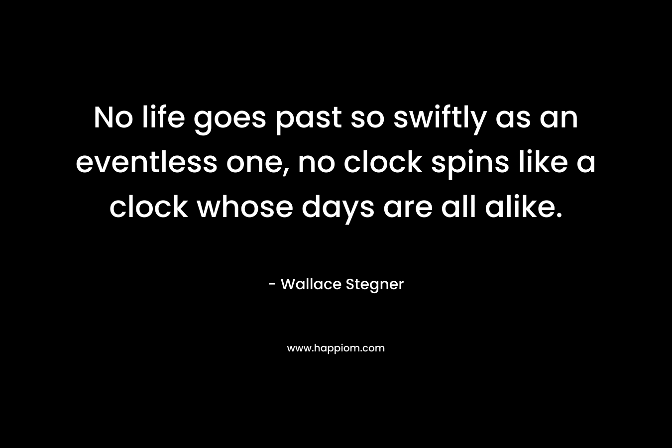 No life goes past so swiftly as an eventless one, no clock spins like a clock whose days are all alike. – Wallace Stegner