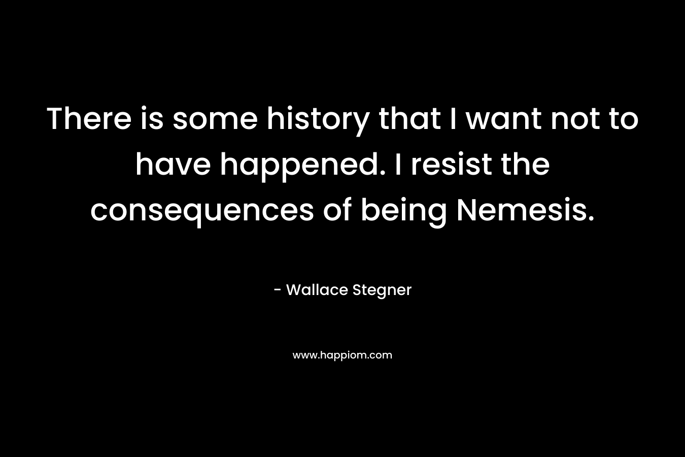 There is some history that I want not to have happened. I resist the consequences of being Nemesis. – Wallace Stegner