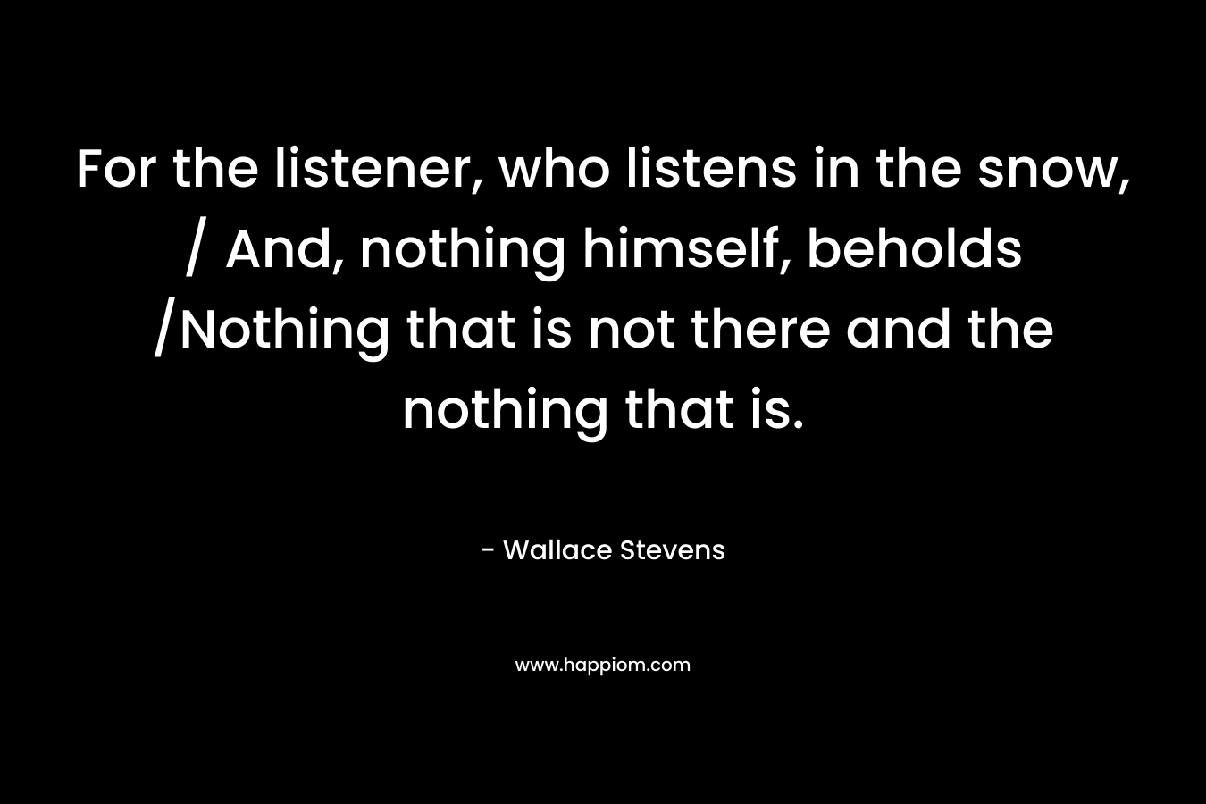 For the listener, who listens in the snow, / And, nothing himself, beholds /Nothing that is not there and the nothing that is. – Wallace Stevens