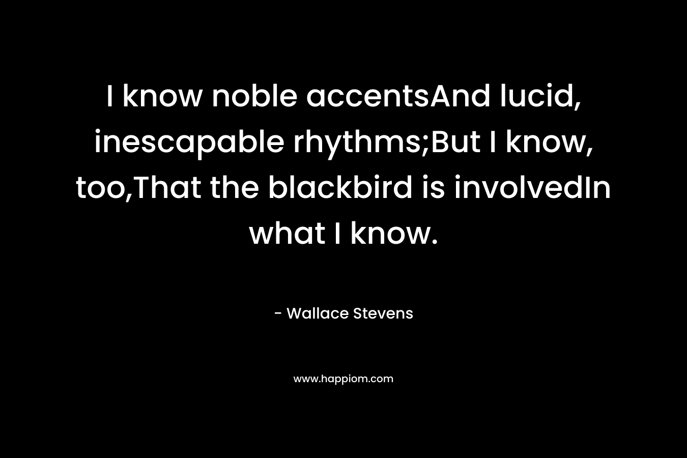 I know noble accentsAnd lucid, inescapable rhythms;But I know, too,That the blackbird is involvedIn what I know. – Wallace Stevens