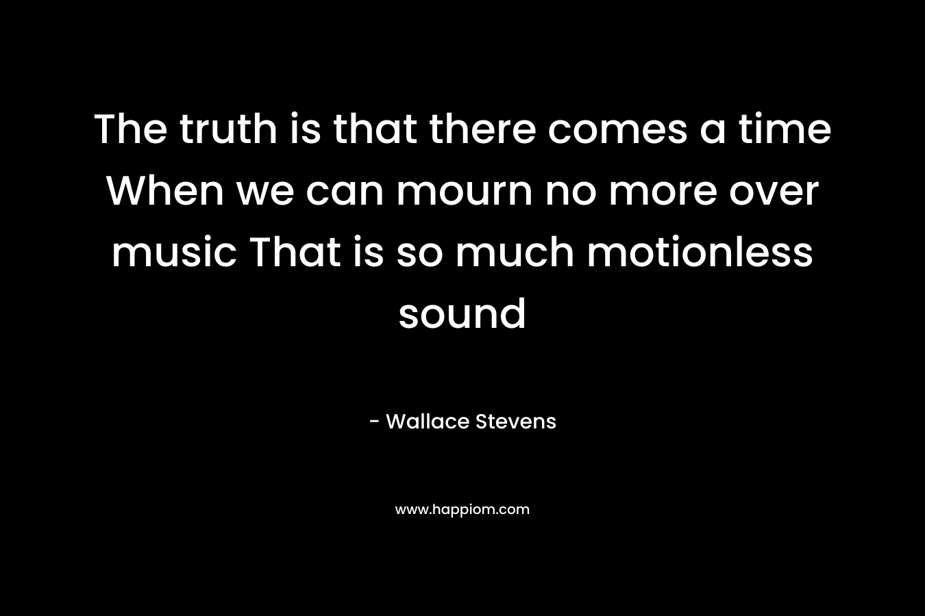 The truth is that there comes a time When we can mourn no more over music That is so much motionless sound – Wallace Stevens