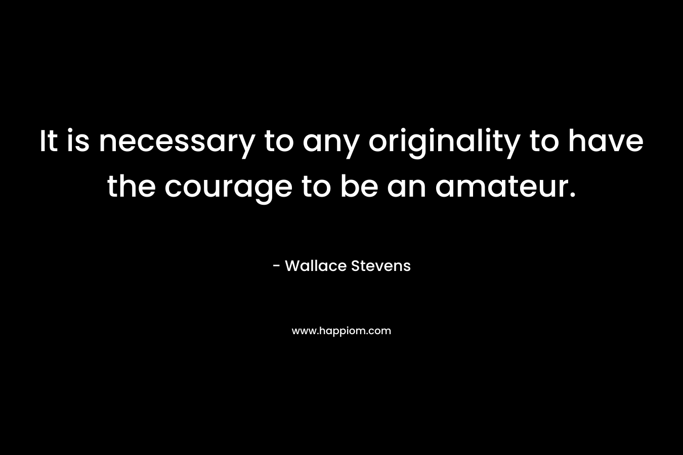 It is necessary to any originality to have the courage to be an amateur. – Wallace Stevens
