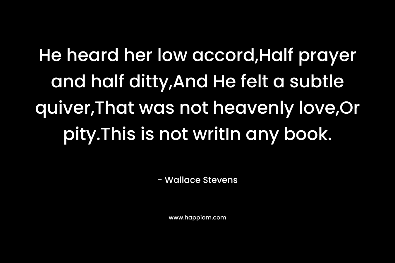 He heard her low accord,Half prayer and half ditty,And He felt a subtle quiver,That was not heavenly love,Or pity.This is not writIn any book. – Wallace Stevens