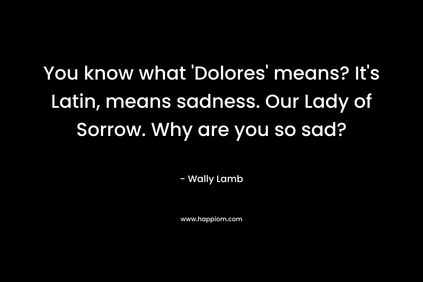 You know what 'Dolores' means? It's Latin, means sadness. Our Lady of Sorrow. Why are you so sad?