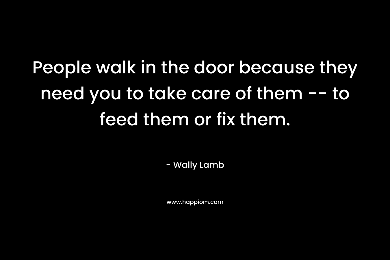 People walk in the door because they need you to take care of them -- to feed them or fix them.