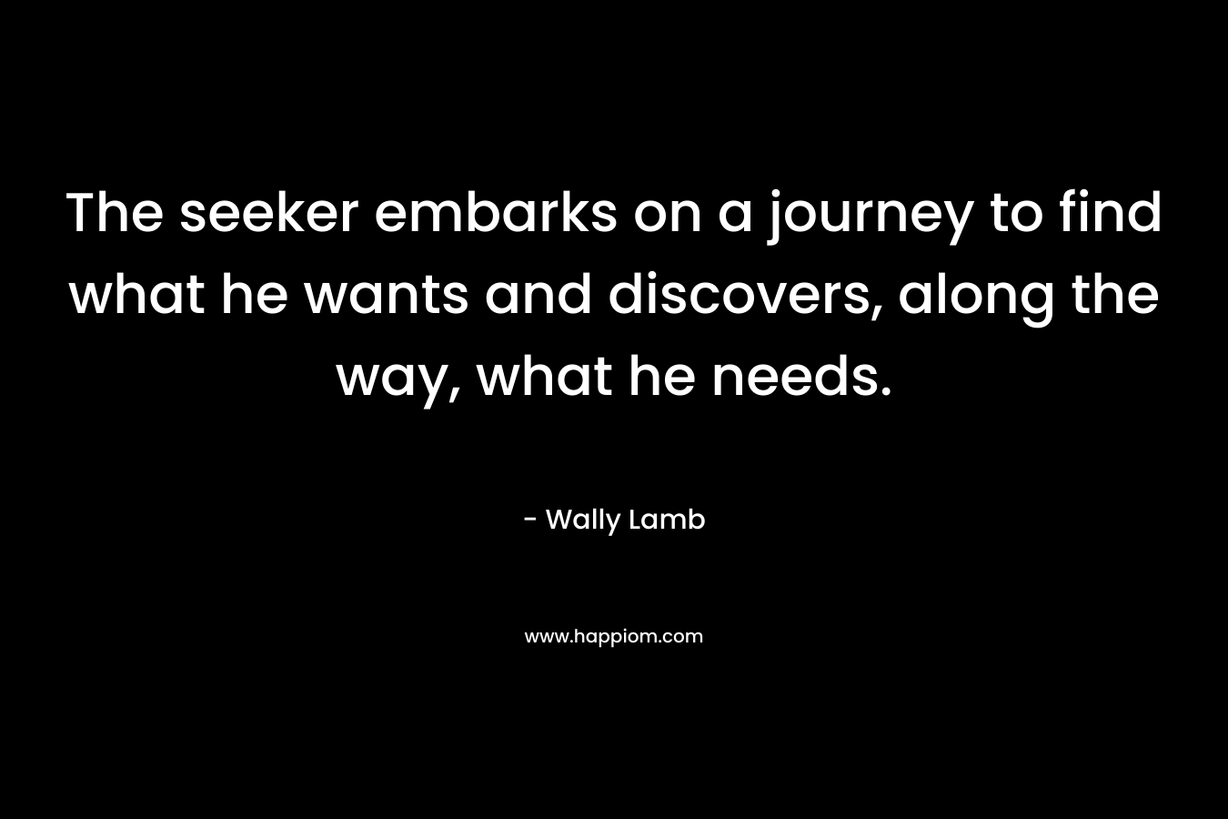 The seeker embarks on a journey to find what he wants and discovers, along the way, what he needs. – Wally Lamb