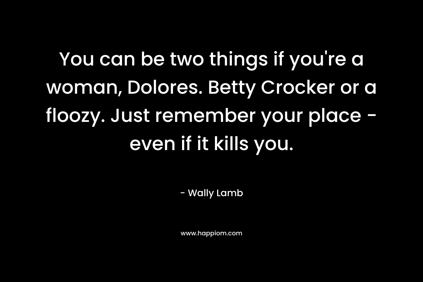 You can be two things if you’re a woman, Dolores. Betty Crocker or a floozy. Just remember your place – even if it kills you. – Wally Lamb