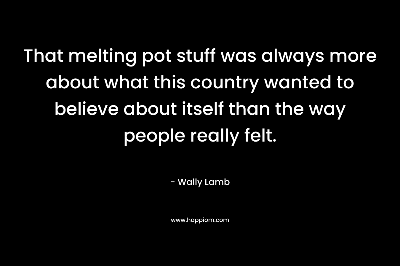 That melting pot stuff was always more about what this country wanted to believe about itself than the way people really felt. – Wally Lamb