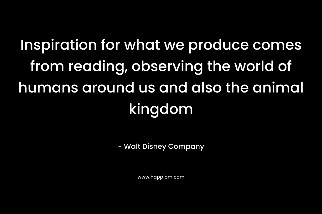 Inspiration for what we produce comes from reading, observing the world of humans around us and also the animal kingdom – Walt Disney Company