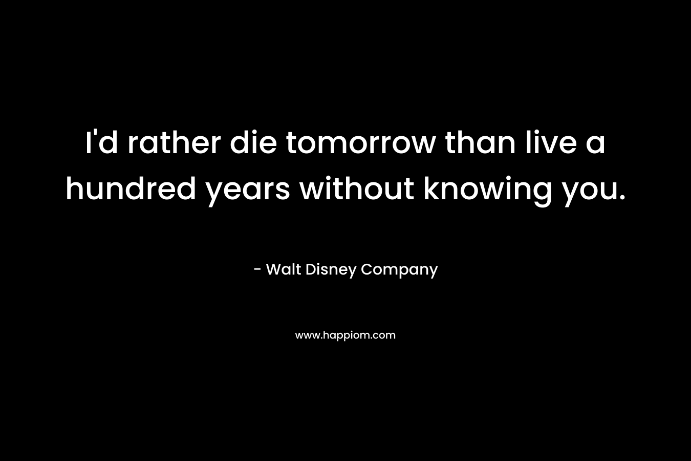 I’d rather die tomorrow than live a hundred years without knowing you. – Walt Disney Company