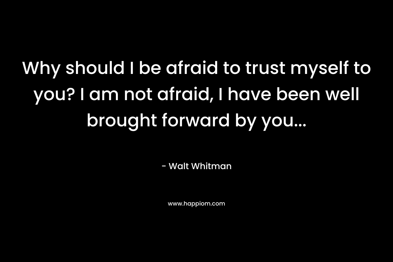 Why should I be afraid to trust myself to you? I am not afraid, I have been well brought forward by you...