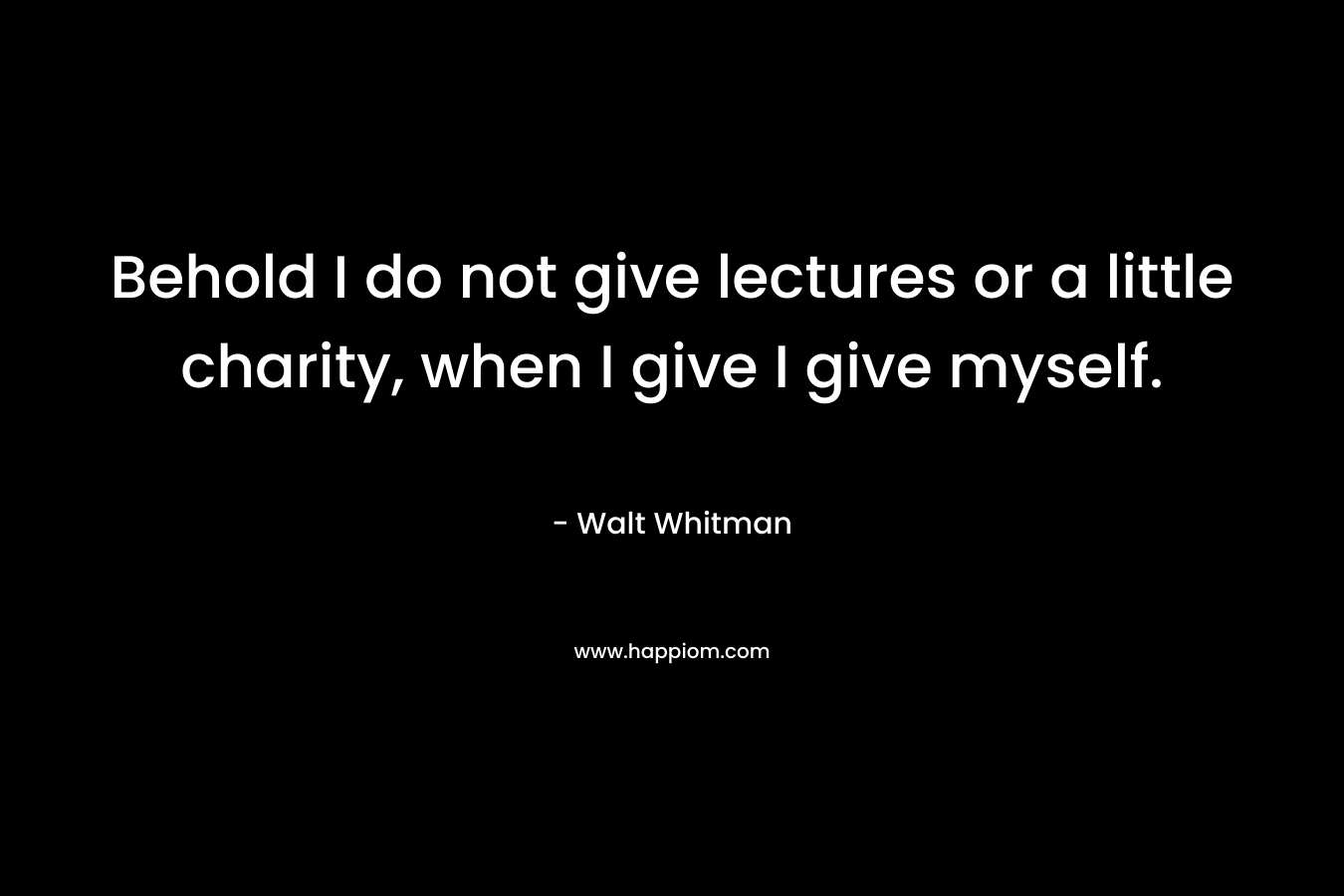 Behold I do not give lectures or a little charity, when I give I give myself. – Walt Whitman