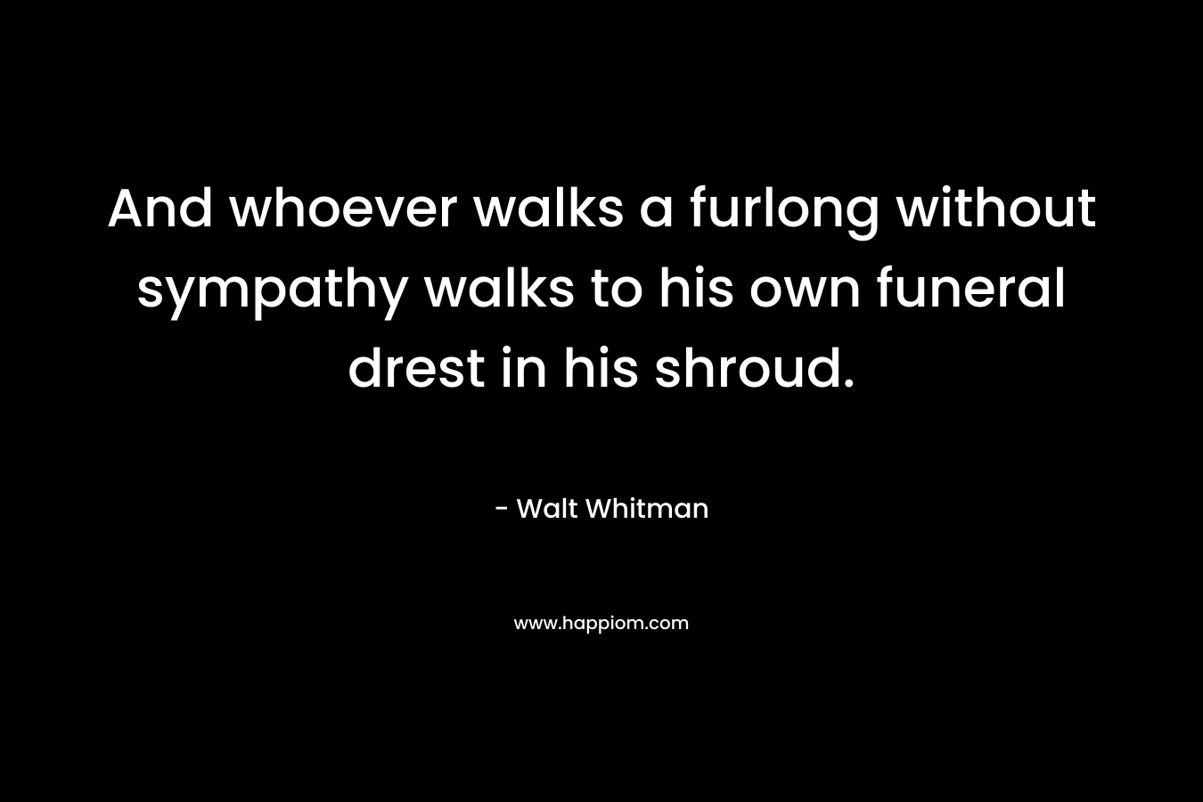 And whoever walks a furlong without sympathy walks to his own funeral drest in his shroud. – Walt Whitman