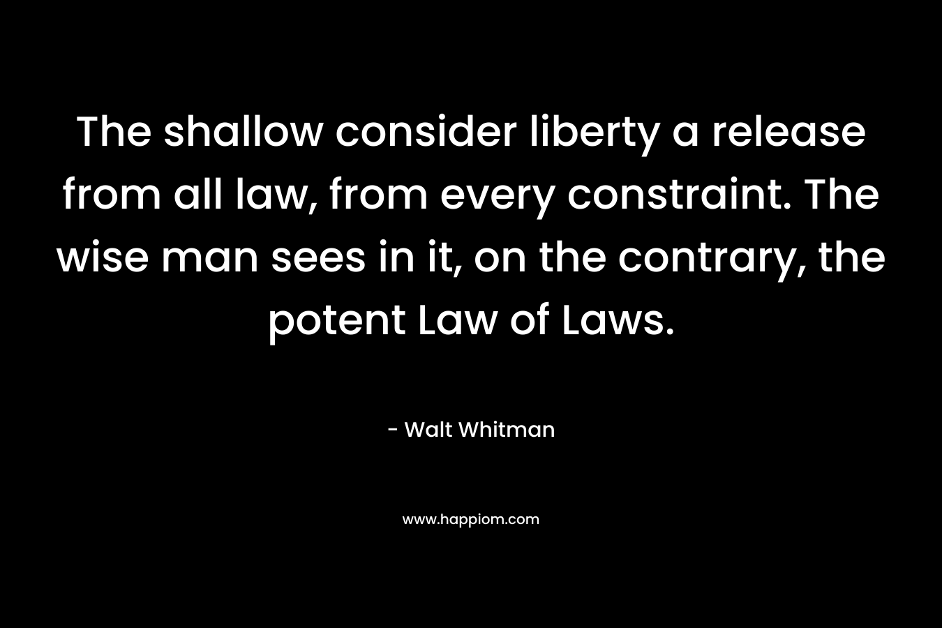 The shallow consider liberty a release from all law, from every constraint. The wise man sees in it, on the contrary, the potent Law of Laws. – Walt Whitman