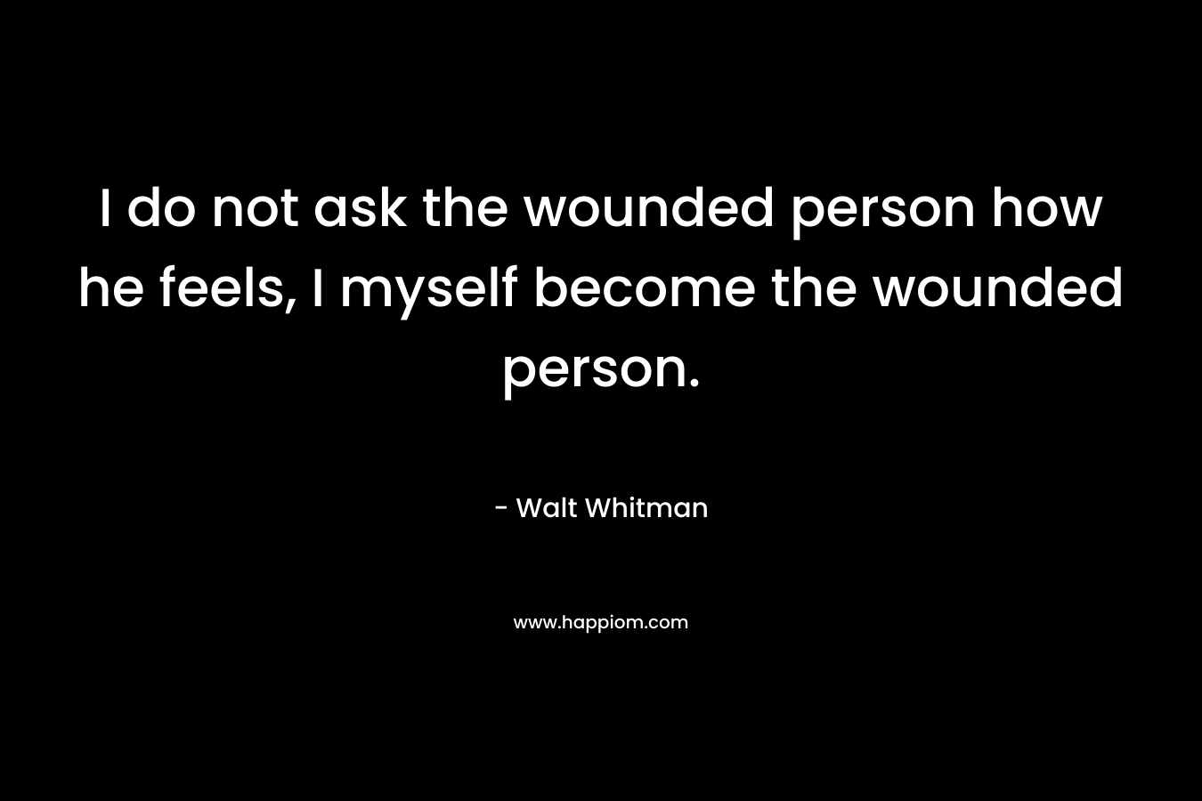 I do not ask the wounded person how he feels, I myself become the wounded person. – Walt Whitman