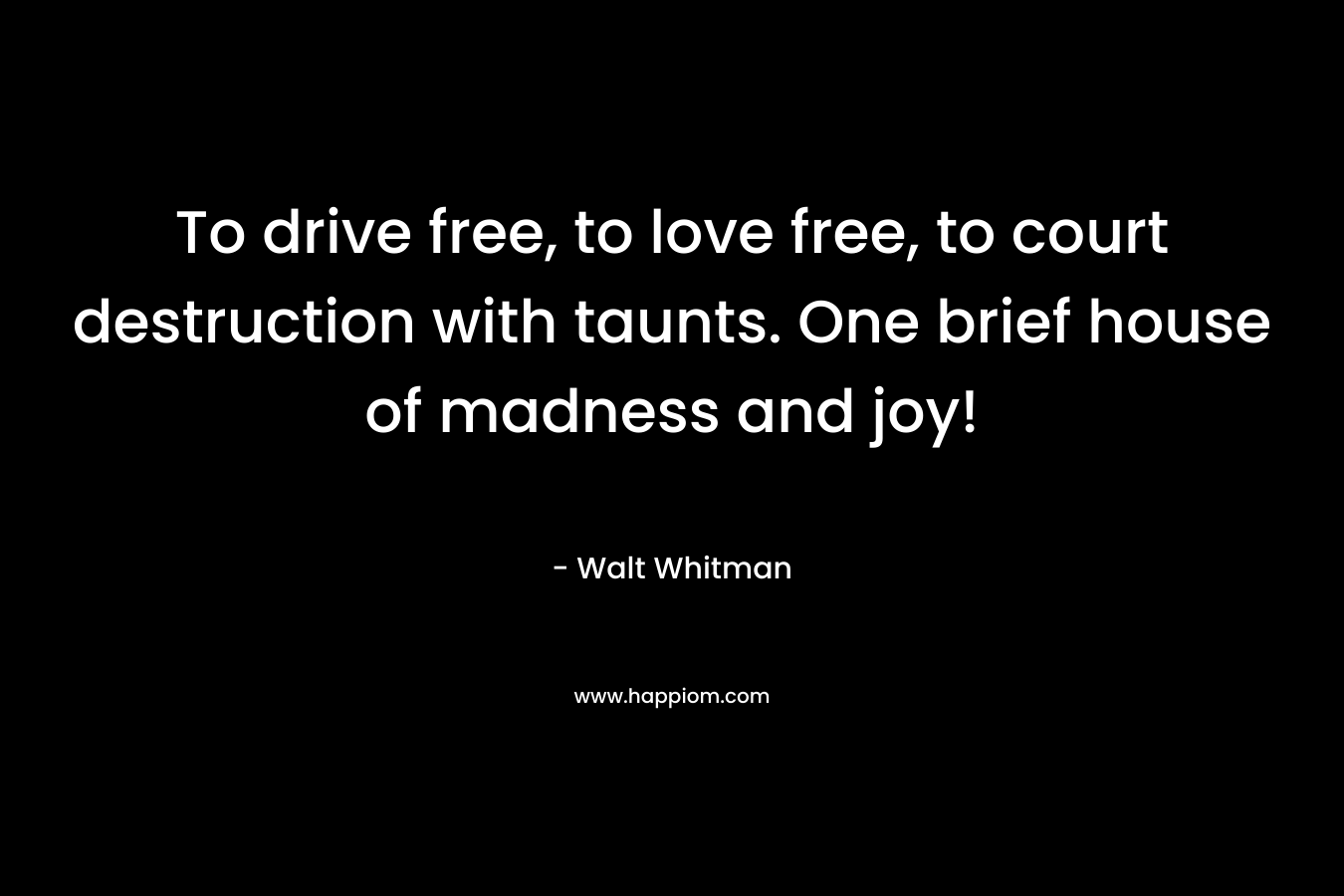 To drive free, to love free, to court destruction with taunts. One brief house of madness and joy! – Walt Whitman
