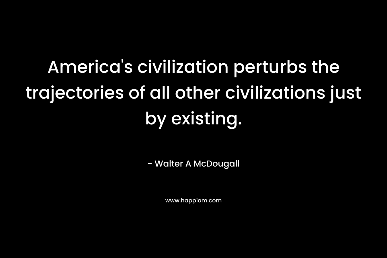 America’s civilization perturbs the trajectories of all other civilizations just by existing. – Walter A McDougall