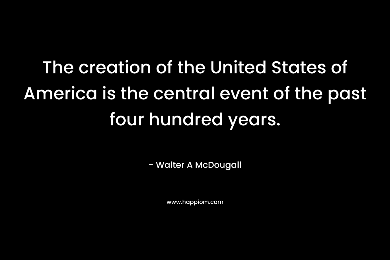 The creation of the United States of America is the central event of the past four hundred years. – Walter A McDougall