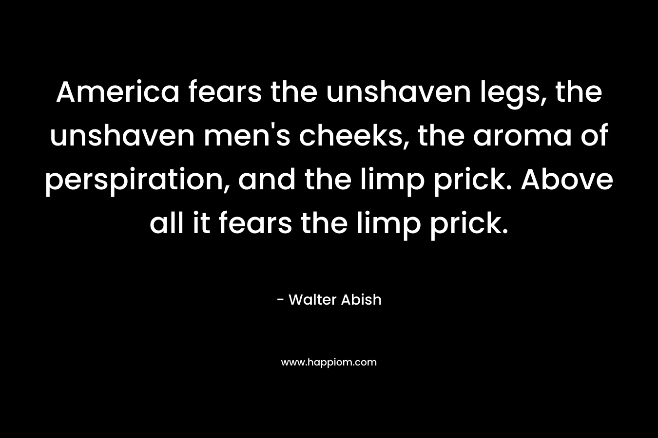 America fears the unshaven legs, the unshaven men’s cheeks, the aroma of perspiration, and the limp prick. Above all it fears the limp prick. – Walter Abish