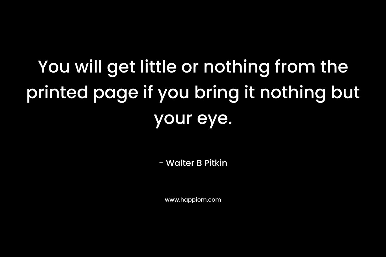 You will get little or nothing from the printed page if you bring it nothing but your eye. – Walter B Pitkin