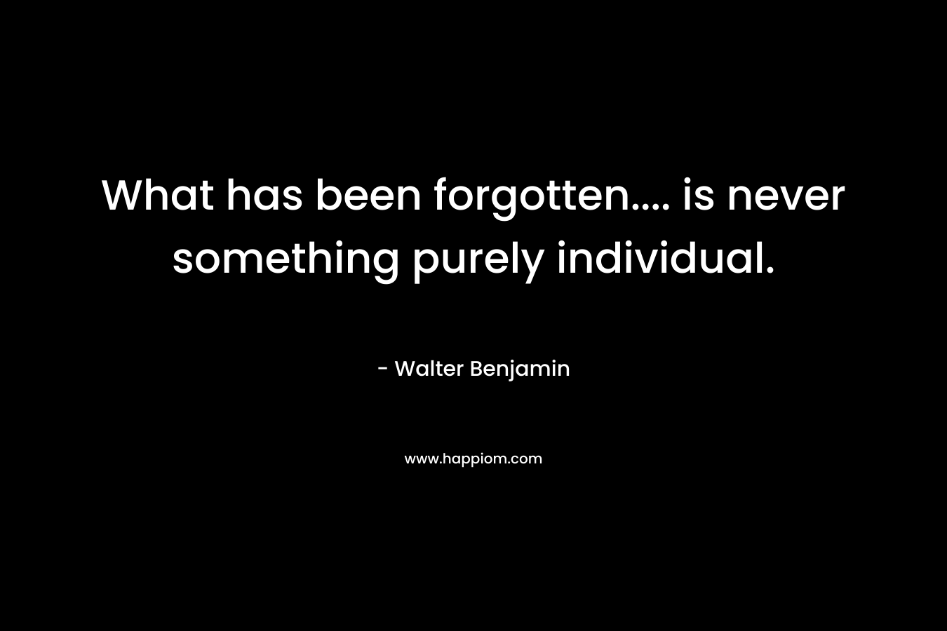 What has been forgotten…. is never something purely individual. – Walter Benjamin