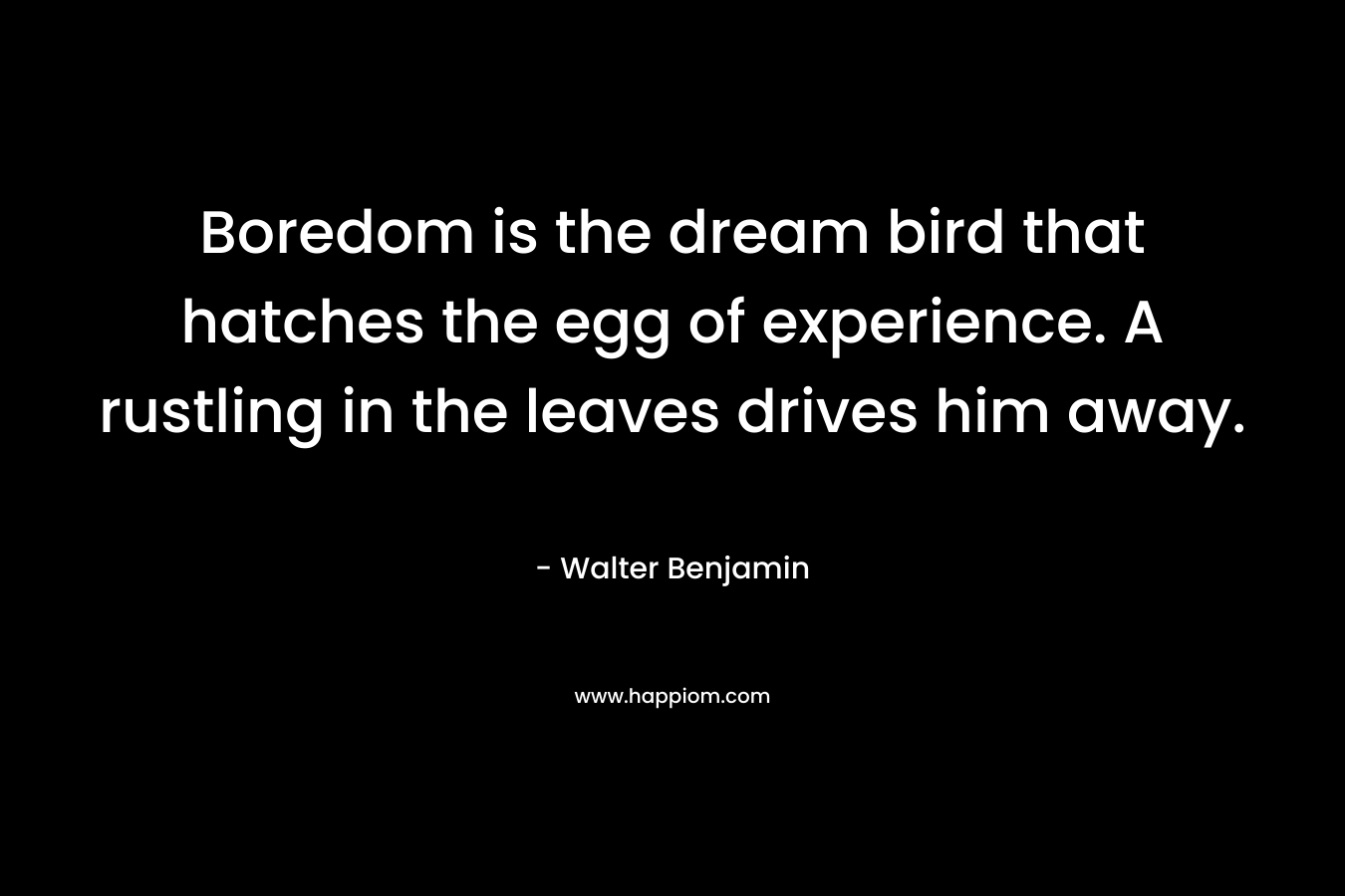 Boredom is the dream bird that hatches the egg of experience. A rustling in the leaves drives him away. – Walter Benjamin