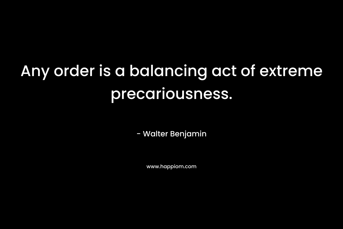 Any order is a balancing act of extreme precariousness. – Walter Benjamin