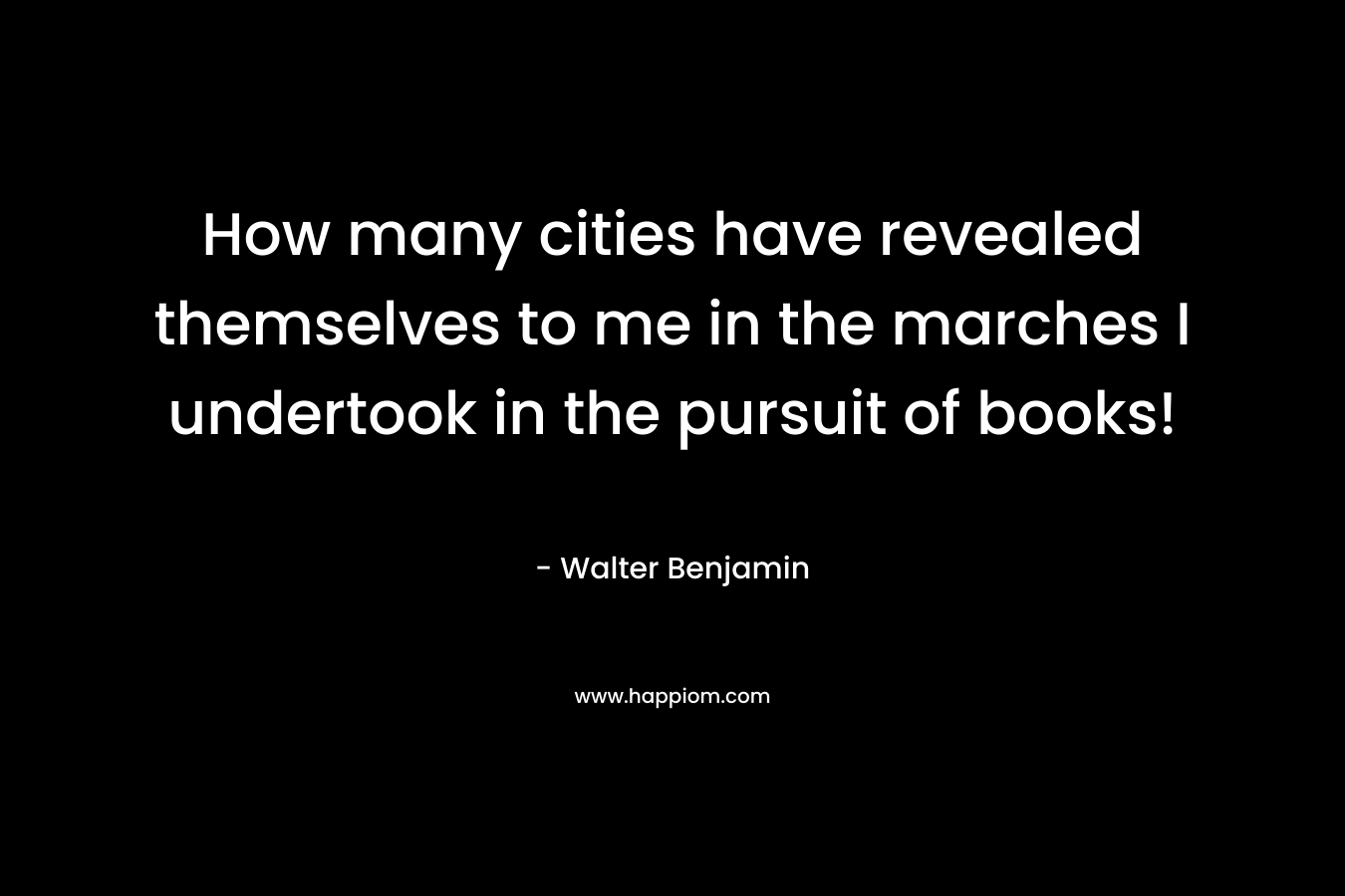 How many cities have revealed themselves to me in the marches I undertook in the pursuit of books!