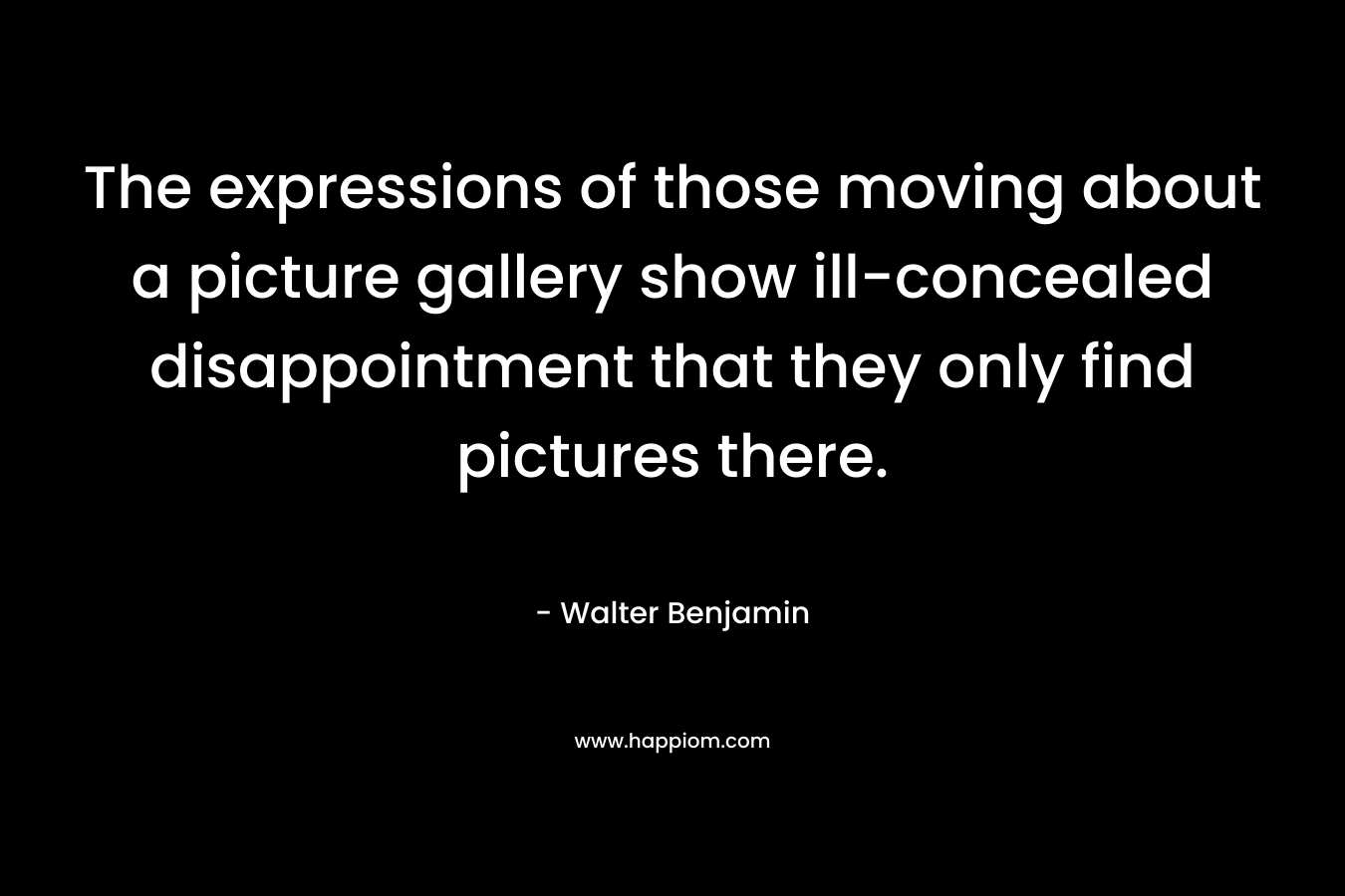 The expressions of those moving about a picture gallery show ill-concealed disappointment that they only find pictures there. – Walter Benjamin