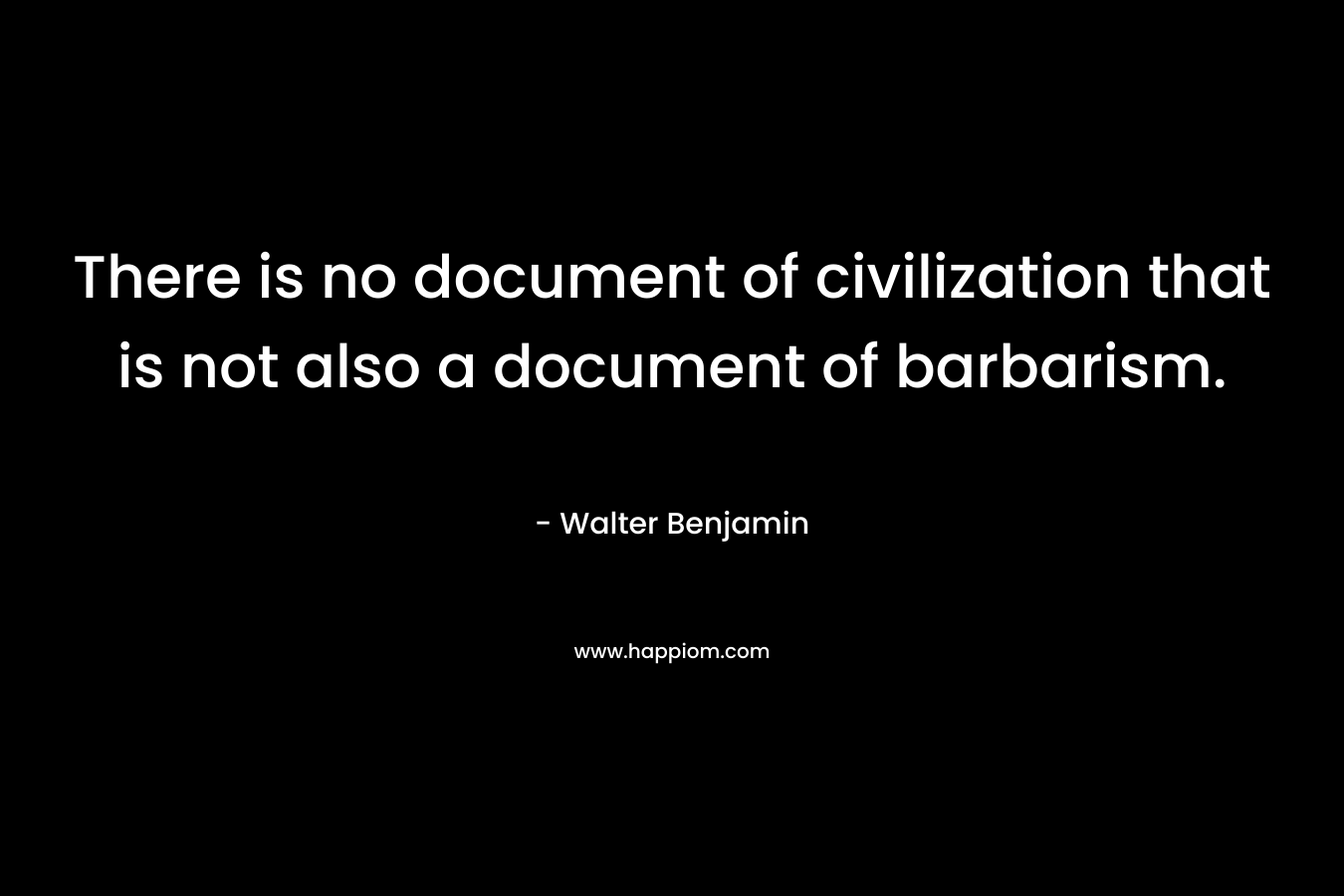 There is no document of civilization that is not also a document of barbarism. – Walter Benjamin