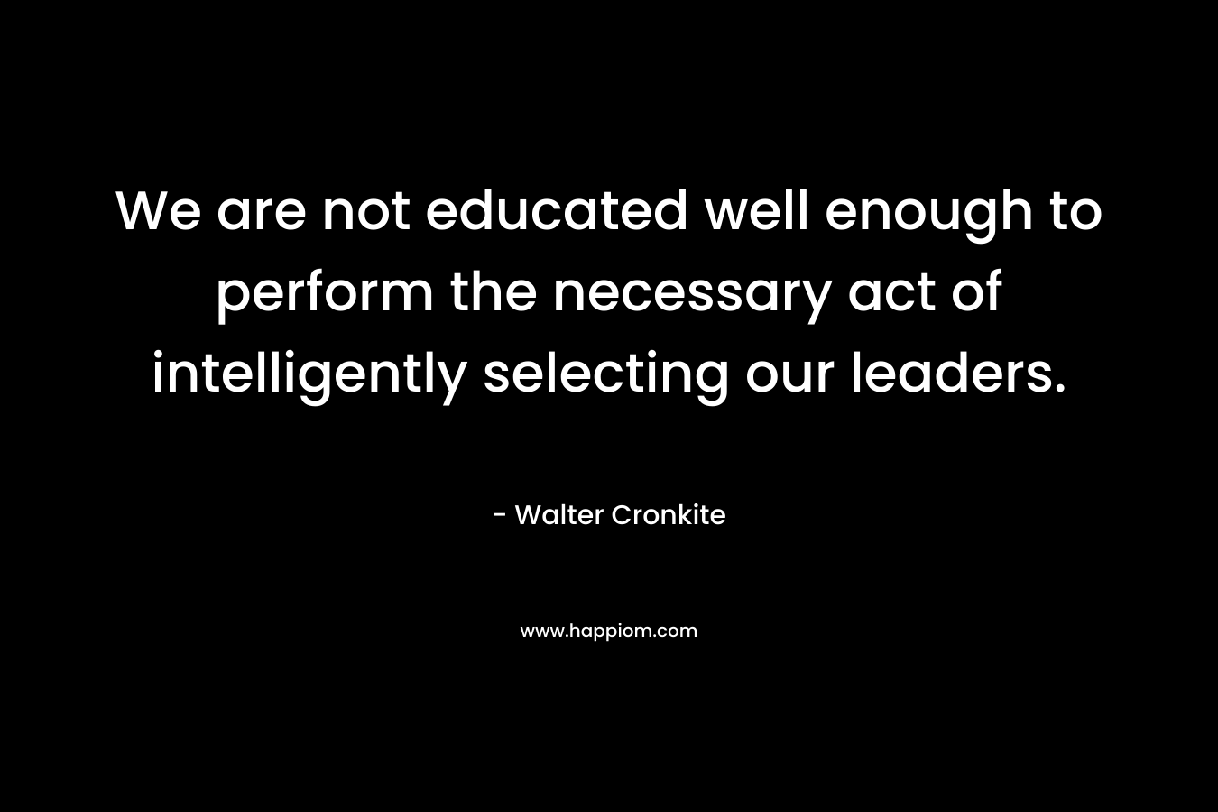 We are not educated well enough to perform the necessary act of intelligently selecting our leaders. – Walter Cronkite