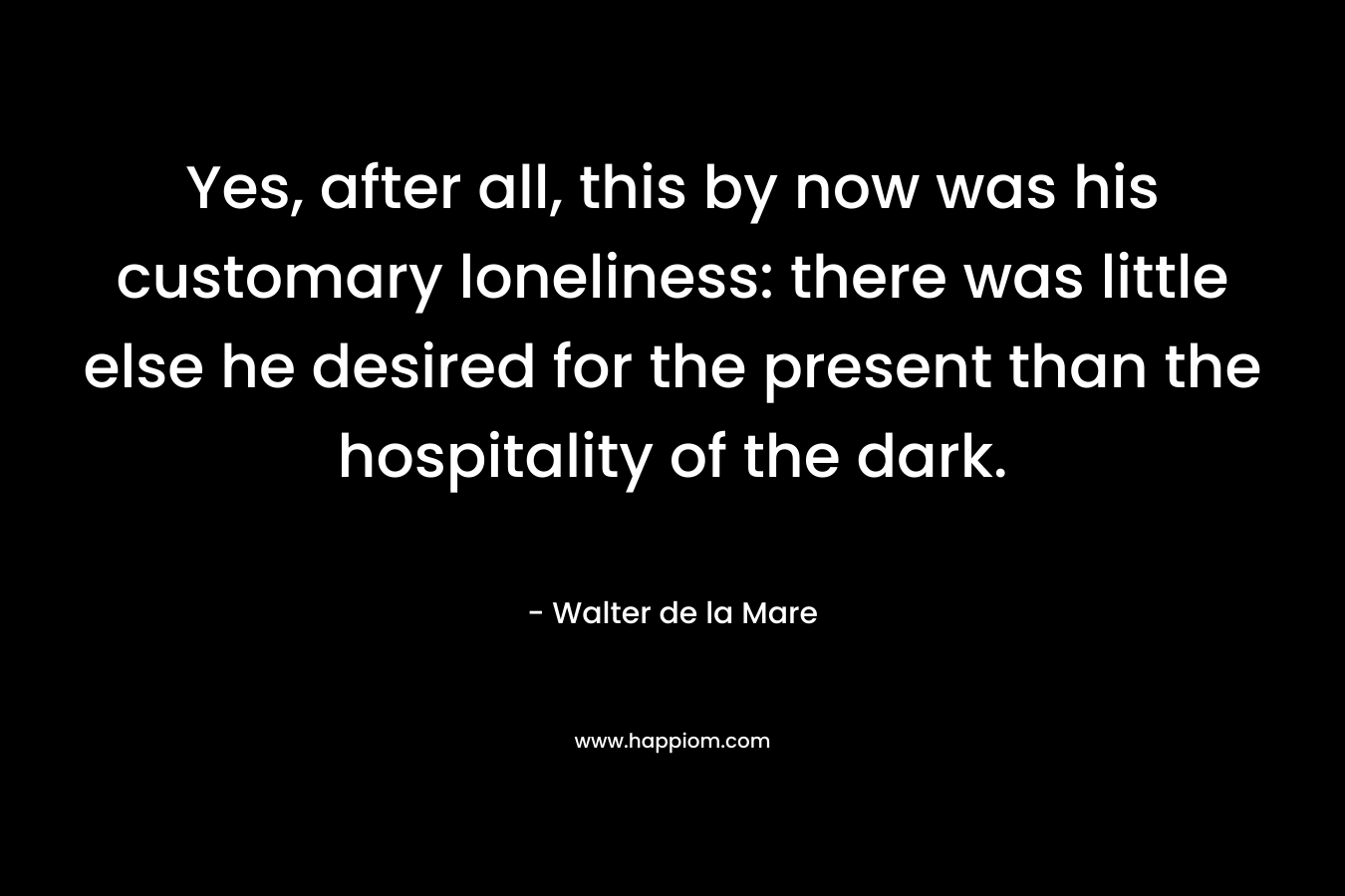Yes, after all, this by now was his customary loneliness: there was little else he desired for the present than the hospitality of the dark. – Walter de la Mare