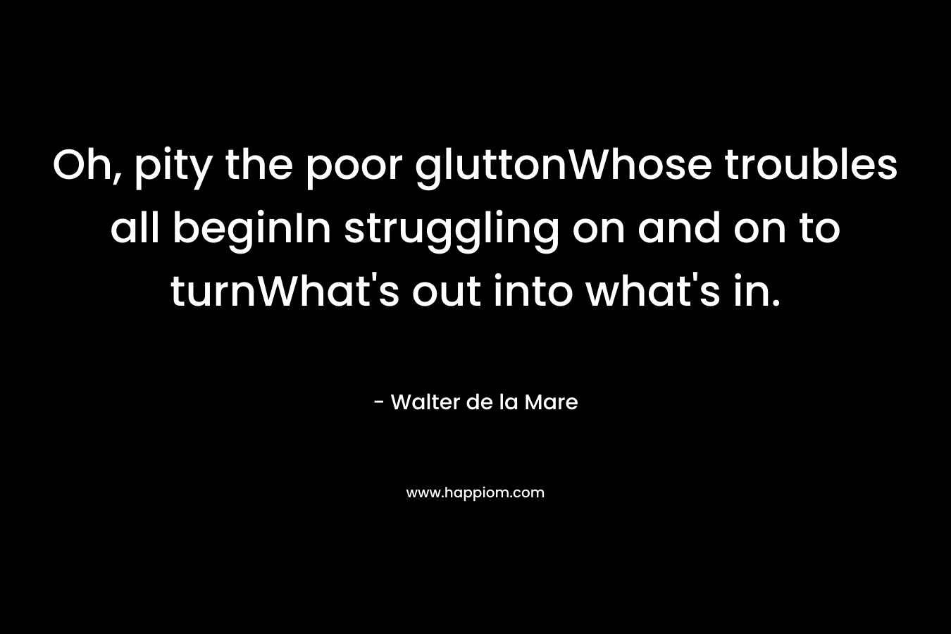 Oh, pity the poor gluttonWhose troubles all beginIn struggling on and on to turnWhat’s out into what’s in. – Walter de la Mare